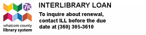 Interlibrary loan. To inquire about reewal, contact I.L.L. before the due date at (360) 305-3610. Whatcom County Library System