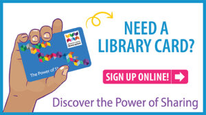 Need a Library Card? Sign up online. Discover the power of sharing.