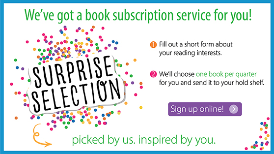 We've got a book subscription service. Surprise Selection. 1. Fill out a short form about your reading interests. 2. We'll choose one book per quarter for you and sent it to your hold shelf. Click to sign up.