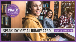 Spark Joy. Get a Library Card. Sign up online. The Power of Sharing