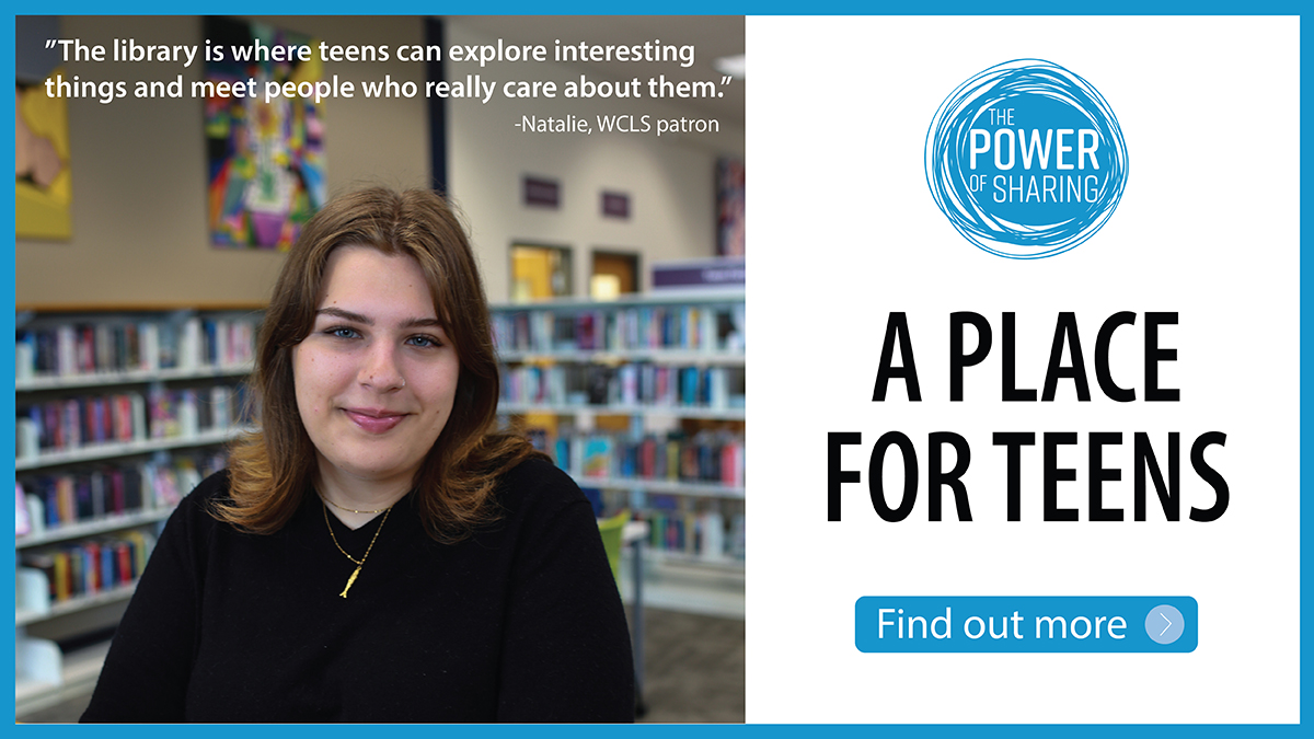 The Power of Sharing: A place for teens. Find out more. "The library is where teens can explore interesting things and meet people who really care about them." Natalie, WCLS patron